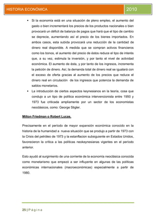 HISTORIA ECONÓMICA                                                                 2010

             Si la economía está en una situación de pleno empleo, el aumento del
              gasto o bien incrementará los precios de los productos nacionales o bien
              provocará un déficit de balanza de pagos que hará que el tipo de cambio
              se deprecie, aumentando así el precio de los bienes importados. En
              ambos casos, esta subida provocará una reducción de la cantidad de
              dinero real disponible. A medida que se compran activos financieros
              como los bonos, el aumento del precio de éstos reduce el tipo de interés
              que, a su vez, estimula la inversión, y por tanto el nivel de actividad
              económica. El aumento de ésta, y por tanto de los ingresos, incrementa
              la petición de dinero. Así, la demanda total de dinero real se igualará con
              el exceso de oferta gracias al aumento de los precios que reduce el
              dinero real en circulación de los ingresos que potencia la demanda de
              saldos monetarios.
             La introducción de ciertos aspectos keynesianos en la teoría, cosa que
              condujo a un tipo de política económica intervencionista entre 1950 y
              1973 fue criticada ampliamente por un sector de los economistas
              neoclásicos, como: George Stigler.

      Milton Friedman o Robert Lucas.

      Precisamente en el período de mayor expansión económica conocido en la
      historia de la humanidad a nueva situación que se produjo a partir de 1973 con
      la Crisis del petróleo de 1973 y la estanflacion subsiguiente en Estados Unidos,
      favorecieron la crítica a las políticas neokeynesianas vigentes en el período
      anterior.

      Esto ayudó al surgimiento de una corriente de la economía neoclásica conocida
      como monetarismo que empezó a ser influyente en algunas de las políticas
      económicas internacionales (macroeconómicas) especialmente a partir de
      1980.




      25 | P á g i n a
 