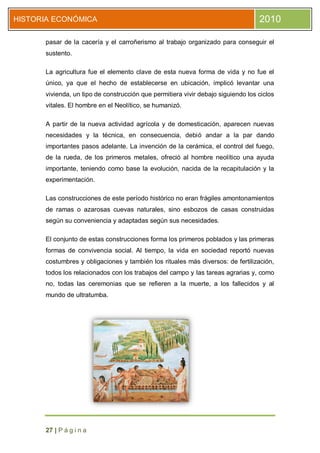 HISTORIA ECONÓMICA                                                                2010

      pasar de la cacería y el carroñerismo al trabajo organizado para conseguir el
      sustento.

      La agricultura fue el elemento clave de esta nueva forma de vida y no fue el
      único, ya que el hecho de establecerse en ubicación, implicó levantar una
      vivienda, un tipo de construcción que permitiera vivir debajo siguiendo los ciclos
      vitales. El hombre en el Neolítico, se humanizó.

      A partir de la nueva actividad agrícola y de domesticación, aparecen nuevas
      necesidades y la técnica, en consecuencia, debió andar a la par dando
      importantes pasos adelante. La invención de la cerámica, el control del fuego,
      de la rueda, de los primeros metales, ofreció al hombre neolítico una ayuda
      importante, teniendo como base la evolución, nacida de la recapitulación y la
      experimentación.

      Las construcciones de este período histórico no eran frágiles amontonamientos
      de ramas o azarosas cuevas naturales, sino esbozos de casas construidas
      según su conveniencia y adaptadas según sus necesidades.

      El conjunto de estas construcciones forma los primeros poblados y las primeras
      formas de convivencia social. Al tiempo, la vida en sociedad reportó nuevas
      costumbres y obligaciones y también los rituales más diversos: de fertilización,
      todos los relacionados con los trabajos del campo y las tareas agrarias y, como
      no, todas las ceremonias que se refieren a la muerte, a los fallecidos y al
      mundo de ultratumba.




      27 | P á g i n a
 