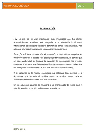 HISTORIA ECONÓMICA                                                                  2010




                                      INTRODUCCIÓN




      Hoy en día, es de vital importancia estar informados con los últimos
      acontecimientos mundiales con        respecto a     la     economía   local   como
      internacional, es necesario conocer y dominar los temas de la actualidad, más
      aún para futuros administradores en negocios internacionales.

      Pero ¿Es suficiente conocer sólo el presente?, la respuesta es negativa, es
      imperativo conocer el pasado para poder proyectarnos al futuro, es por eso que
      en esta oportunidad se detallará la evolución de la economía, las diversas
      corrientes y escuelas que fueron determinantes en ese momento, cuáles son
      las principales características y cuales aún se sostienen el día de hoy.

      Y si hablamos de la historia económica, no podemos dejar de lado a la
      Agricultura, que ha sido el principal motor de muchos países para su
      crecimiento económico, entre ellos incluido el Perú.

      En las siguientes páginas se mostrará lo ya mencionado de forma clara y
      sencilla, resaltando los principales puntos y apartados.




      3|Página
 