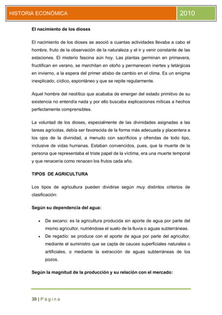 HISTORIA ECONÓMICA                                                               2010

      El nacimiento de los dioses

      El nacimiento de los dioses se asoció a cuantas actividades llevaba a cabo el
      hombre, fruto de la observación de la naturaleza y el ir y venir constante de las
      estaciones. El misterio fascina aún hoy. Las plantas germinan en primavera,
      fructifican en verano, se marchitan en otoño y permanecen inertes y letárgicas
      en invierno, a la espera del primer atisbo de cambio en el clima. Es un enigma
      inexplicado, cíclico, espontáneo y que se repite regularmente.

      Aquel hombre del neolítico que acababa de emerger del estado primitivo de su
      existencia no entendía nada y por ello buscaba explicaciones míticas a hechos
      perfectamente comprensibles.

      La voluntad de los dioses, especialmente de las divinidades asignadas a las
      tareas agrícolas, debía ser favorecida de la forma más adecuada y placentera a
      los ojos de la divinidad, a menudo con sacrificios y ofrendas de todo tipo,
      inclusive de vidas humanas. Estaban convencidos, pues, que la muerte de la
      persona que representaba el triste papel de la víctima, era una muerte temporal
      y que renacería como renacen los frutos cada año.

      TIPOS DE AGRICULTURA

      Los tipos de agricultura pueden dividirse según muy distintos criterios de
      clasificación:

      Según su dependencia del agua:

            De secano: es la agricultura producida sin aporte de agua por parte del
             mismo agricultor, nutriéndose el suelo de la lluvia o aguas subterráneas.
            De regadío: se produce con el aporte de agua por parte del agricultor,
             mediante el suministro que se capta de cauces superficiales naturales o
             artificiales, o mediante la extracción de aguas subterráneas de los
             pozos.

      Según la magnitud de la producción y su relación con el mercado:




      30 | P á g i n a
 