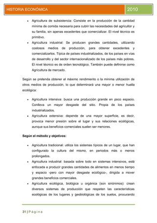 HISTORIA ECONÓMICA                                                                 2010

            Agricultura de subsistencia: Consiste en la producción de la cantidad
             mínima de comida necesaria para cubrir las necesidades del agricultor y
             su familia, sin apenas excedentes que comercializar. El nivel técnico es
             primitivo.
            Agricultura industrial: Se producen grandes cantidades, utilizando
             costosos     medios   de    producción,     para   obtener    excedentes   y
             comercializarlos. Típica de países industrializados, de los países en vías
             de desarrollo y del sector internacionalizado de los países más pobres.
             El nivel técnico es de orden tecnológico. También puede definirse como
             Agricultura de mercado.

      Según se pretenda obtener el máximo rendimiento o la mínima utilización de
      otros medios de producción, lo que determinará una mayor o menor huella
      ecológica:

            Agricultura intensiva: busca una producción grande en poco espacio.
             Conlleva un     mayor      desgaste   del   sitio. Propia    de los países
             industrializados.
            Agricultura extensiva: depende de una mayor superficie, es decir,
             provoca menor presión sobre el lugar y sus relaciones ecológicas,
             aunque sus beneficios comerciales suelen ser menores.

      Según el método y objetivos:

            Agricultura tradicional: utiliza los sistemas típicos de un lugar, que han
             configurado la cultura del mismo, en periodos más o menos
             prolongados.
            Agricultura industrial: basada sobre todo en sistemas intensivos, está
             enfocada a producir grandes cantidades de alimentos en menos tiempo
             y espacio -pero con mayor desgaste ecológico-, dirigida a mover
             grandes beneficios comerciales.
            Agricultura ecológica, biológica u orgánica (son sinónimos): crean
             diversos sistemas de producción que respeten las características
             ecológicas de los lugares y geobiológicas de los suelos, procurando




      31 | P á g i n a
 