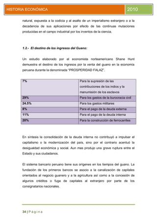 HISTORIA ECONÓMICA                                                                 2010

      natural, expuesta a la codicia y al asalto de un imperialismo extranjero o a la
      decadencia de sus aplicaciones por efecto de las continuas mutaciones
      producidas en el campo industrial por los inventos de la ciencia.




      1.2.- El destino de los ingresos del Guano:


      Un estudio elaborado por el economista norteamericano Shane Hunt
      demuestra el destino de los ingresos por la venta del guano en la economía
      peruana durante la denominada “PROSPERIDAD FALAZ”.


      7%                                       Para la supresión de las
                                               contribuciones de los indios y la
                                               manumisión de los esclavos
      29%                                      Para los gastos de la burocracia civil
      24.5%                                    Para los gastos militares
      8%                                       Para el pago de la deuda externa
      11%                                      Para el pago de la deuda interna
      20%                                      Para la construcción de ferrocarriles




      En síntesis la consolidación de la deuda interna no contribuyó a impulsar el
      capitalismo o la modernización del país, sino por el contrario acentuó la
      desigualdad económica y social. Aun mas produjo una grave ruptura entre el
      Estado y sus ciudadanos.


      El sistema bancario peruano tiene sus orígenes en los tiempos del guano. La
      fundación de los primeros bancos se asocio a la canalización de capitales
      orientados al negocio guanero y a la agricultura así como a la concesión de
      algunos créditos o fuga de capitales al extranjero por parte de los
      consignatarios nacionales.




      34 | P á g i n a
 