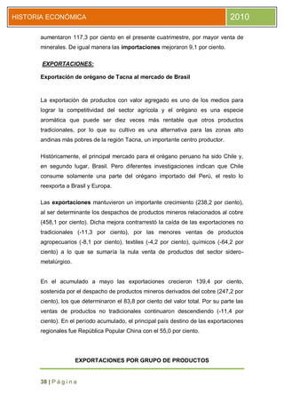 HISTORIA ECONÓMICA                                                                2010

      aumentaron 117,3 por ciento en el presente cuatrimestre, por mayor venta de
      minerales. De igual manera las importaciones mejoraron 9,1 por ciento.

       EXPORTACIONES:

      Exportación de orégano de Tacna al mercado de Brasil



      La exportación de productos con valor agregado es uno de los medios para
      lograr la competitividad del sector agrícola y el orégano es una especie
      aromática que puede ser diez veces más rentable que otros productos
      tradicionales, por lo que su cultivo es una alternativa para las zonas alto
      andinas más pobres de la región Tacna, un importante centro productor.

      Históricamente, el principal mercado para el orégano peruano ha sido Chile y,
      en segundo lugar, Brasil. Pero diferentes investigaciones indican que Chile
      consume solamente una parte del orégano importado del Perú, el resto lo
      reexporta a Brasil y Europa.

      Las exportaciones mantuvieron un importante crecimiento (238,2 por ciento),
      al ser determinante los despachos de productos mineros relacionados al cobre
      (458,1 por ciento). Dicha mejora contrarrestó la caída de las exportaciones no
      tradicionales (-11,3 por ciento), por las menores ventas de productos
      agropecuarios (-8,1 por ciento), textiles (-4,2 por ciento), químicos (-64,2 por
      ciento) a lo que se sumaría la nula venta de productos del sector sidero-
      metalúrgico.


      En el acumulado a mayo las exportaciones crecieron 139,4 por ciento,
      sostenida por el despacho de productos mineros derivados del cobre (247,2 por
      ciento), los que determinaron el 83,8 por ciento del valor total. Por su parte las
      ventas de productos no tradicionales continuaron descendiendo (-11,4 por
      ciento). En el período acumulado, el principal país destino de las exportaciones
      regionales fue República Popular China con el 55,0 por ciento.




                     EXPORTACIONES POR GRUPO DE PRODUCTOS


      38 | P á g i n a
 