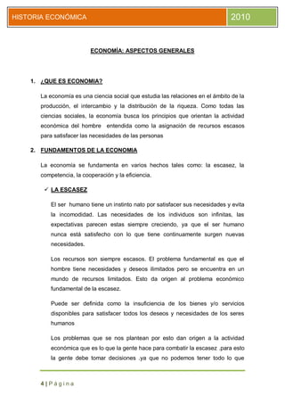 HISTORIA ECONÓMICA                                                             2010


                         ECONOMÍA: ASPECTOS GENERALES




    1. ¿QUE ES ECONOMIA?

      La economía es una ciencia social que estudia las relaciones en el ámbito de la
      producción, el intercambio y la distribución de la riqueza. Como todas las
      ciencias sociales, la economía busca los principios que orientan la actividad
      económica del hombre entendida como la asignación de recursos escasos
      para satisfacer las necesidades de las personas

    2. FUNDAMENTOS DE LA ECONOMIA

      La economía se fundamenta en varios hechos tales como: la escasez, la
      competencia, la cooperación y la eficiencia.

        LA ESCASEZ

          El ser humano tiene un instinto nato por satisfacer sus necesidades y evita
          la incomodidad. Las necesidades de los individuos son infinitas, las
          expectativas parecen estas siempre creciendo, ya que el ser humano
          nunca está satisfecho con lo que tiene continuamente surgen nuevas
          necesidades.

          Los recursos son siempre escasos. El problema fundamental es que el
          hombre tiene necesidades y deseos ilimitados pero se encuentra en un
          mundo de recursos limitados. Esto da origen al problema económico
          fundamental de la escasez.

          Puede ser definida como la insuficiencia de los bienes y/o servicios
          disponibles para satisfacer todos los deseos y necesidades de los seres
          humanos

          Los problemas que se nos plantean por esto dan origen a la actividad
          económica que es lo que la gente hace para combatir la escasez .para esto
          la gente debe tomar decisiones .ya que no podemos tener todo lo que



      4|Página
 