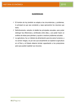 HISTORIA ECONÓMICA                                                               2010



                                      SUGERENCIAS




          El hombre de hoy también se adapta a las circunstancias, y problemas,
             lo principal es que sea constante y sepa aprovechar los recursos que
             tiene.
          Definitivamente, estudiar al detalle las principales escuelas, para poder
             distinguir las diferencias y similitudes entre ellas, y así poder hacer un
             análisis de éstas para plantear y ayudar a resolver problemas actuales.
          La agricultura, fue un método de alimentación para los seres humanos, y
             no corrían riesgos, es por eso que actualmente se explota la agricultura
             en el Perú y el Estado debería brindar capacitación a los productores
             para que puedan explotar sus recursos.




      43 | P á g i n a
 