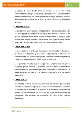 HISTORIA ECONÓMICA                                                             2010

         queremos, debemos decidir entre las mejores opciones disponibles,
         comparando las ventajas y desventajas de cada opción .A la actividad de
         medir los beneficios y los costos para hacer lo mejor dentro de nuestras
         posibilidades económicas se le conoce como optimizar o economizar
         recursos

        LA COMPETENCIA

         La competencia es un recurso por la posesión de los recursos escasos. Es
         una actitud positiva cuando involucra el respeto a los demás y es un hecho
         que las personas rinden mejor cuando compiten entre si. Además se ha
         dicho que los deseos exceden a los recursos. Esto significa que los deseos
         tienen que competir unos contra otros por lo que está disponible

        LA COOPERACIÓN

         La cooperación se da en la vida diaria cuando aceptamos las reglas con las
         que funciona la economía y la sociedad. Esta presente al interior de las
         empresas entre sus componentes y entre empresas cuando unas producen
         lo que otras necesitan para la obtención de un bien final.

         La experiencia muestra que la cooperación funciona bien en grupos
         pequeños que se conocen y necesitan entre sí o frente a necesidades
         apremiantes como grandes emergencias o catástrofes .la competencia y la
         cooperación son las fuerzas que impulsan la eficiencia y el crecimiento
         económico.

        LA EFICIENCIA

         Se entiende como la habilidad de encontrar las mejores opciones para
         enfrentar la escasez. El objetivo de la actividad económica no es solucionar
         el problema de la escasez, si no estudiar de qué manera los recursos se
         pueden utilizar o combinar de modo que se logren mayores niveles de
         satisfacción. Ser eficiente es aprovechar al máximo los recursos
         disponibles.




      5|Página
 
