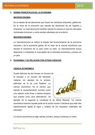 HISTORIA ECONÓMICA                                                                2010

    3. RAMAS PRINCIPALES DE LA ECONOMIA

      MICROECONOMIA

      Es el estudio de las elecciones que hacen los individuos empresas, gobiernos.
      Es la rama de la economía que estudia las decisiones de los hogares y
      empresas. La macroeconomía también estudia la manera en que los mercados
      individuales funcionan y como resultan afectados por el entorno

      MACROECONOMIA

      La macroeconomía se refiere al estudio del funcionamiento de la economía
      nacional y de la economía global. Es la rama de la ciencia económica que
      estudia la economía de un país como un todo. La macroeconomía busca
      determinar e interpretar el nivel global de la actividad económica y precios en
      un país

    4. ECONOMIA Y SU RELACION CON OTRAS CIENCIAS



      CIENCIA ECONOMICA

      Puede definirse de dos formas: en función de
      la escasez o en función del bienestar
      material.     Un   ejemplo   de   la   primera
      definición es el de Lord Robbins: La
      ciencia económica "es la ciencia que
      estudia el comportamiento humano como
      una relación entre fines y medios escasos
      que poseen unos usos alternativos". Un
      ejemplo de la segunda la constituye la de Alfred Marshal: "La ciencia
      económica examina aquella parte de la acción social e individual que está más
      estrechamente ligada al logro y empleo de los requisitos materiales del
      bienestar".


      La ciencia económica es algo valiosa; primero, porque construye un cierto




      6|Página
 