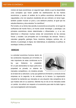 HISTORIA ECONÓMICA                                                                 2010

      número de leyes económicas; en segundo lugar, debido a que ha desarrollado
      unos conceptos que hacen posible las clasificaciones de los hechos
      económicos y ayudan al análisis de la política económica eliminando las
      vaguedades y los non sequiturs resultantes del uso ordinario; en tercer lugar,
      también pueden inculcar un juicio y una sabiduría practica, al igual que los
      estudios literarios y otros estudios "no científicos".
      Por lo tanto, en su forma más sencilla, la economía se encuentra en el lugar de
      confluencia del mundo físico y el mundo social: tecnología y psicología. Los
      principios económicos vienen determinados o influenciados y, a su vez,
      determinan e influencian muchas ramas del conocimiento de las ciencias
      físicas y sociales. Las principales son: la tecnología, las ciencias físicas y
      naturales: geografía, geología, física, mecánica, biológica, química, etc., el
      derecho, la psicología, la lógica, las matemáticas, la estadística, la política, la
      sociología, la ética y la historia.


       DERECHO


      La actividad económica funciona dentro de
      las condiciones impuestas por el hombre, la
      más importante de estas condiciones es la
      ley     que        Gobierna     la     propiedad.
      En un país democrático la mayor parte de la
      propiedad     es    privada;   un     sistema   de
      mercados competitivos y la iniciativa privada
      es la base de su estructura. La ley que gobierna la formación y conducta de las
      empresas es la segunda; la de contratos es la tercera. La organización
      industrial ha mantenido sus mercados en una situación más competitiva de lo
      que hubiera sido en su ausencia. Además hoy en día en los mercados existe
      un cambio de actitud con respecto a la economía pues esta ha dado lugar a
      una nueva legislación anti-monopolio.




      7|Página
 
