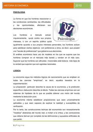 HISTORIA ECONÓMICA                                                                      2010

      PSICOLOGIA


      La forma en que los hombres reaccionan a
      las condiciones cambiantes, las dificultades
      y     las     oportunidades,     afectaran        sus
      decisiones económicas.


      Los         hombres      a     menudo        actúan
      impulsivamente, quizá contra sus propios
      intereses, o con un espíritu público quizá
      igualmente opuesto a sus propios intereses personales, los hombres actúan
      para satisfacer ciertos objetivos con preferencia a otros, es decir, que poseen
      una "escala de preferencias" que gobierna sus elecciones.
      El análisis económico hace uso de modelos en los que se supone que los
      hombres compran en el mercado más barato y venden en él más caro.
      Suponer que los hombres son altruistas irracionales está todavía más lejos de
      la verdad que suponer que son egoístas racionales.


      LOGICA


      La economía sigue los métodos lógicos de razonamiento que se emplean en
      todas       las   ciencias   "empíricas",    es    decir,   aquellos   basados   en   la
      experimentación.
      La proposición particular describe la causa de la ocurrencia, y la predicción
      específica o deducción describe el efecto. Todas las ciencias empíricas son así
      sistemas de hipótesis de lo que es posible obtener una visión del mundo
      mediante la deducción pura.
      La economía intenta establecer proposiciones que sean universalmente
      aplicables y que sean capaces de explicar la realidad y susceptibles de
      verificación.
      Por lo tanto, las construcciones teóricas del economista son necesariamente
      "modelos" abstractos del mundo real, e invitan a la crítica, y las conclusiones
      que obtiene derivan por completo de las definiciones y supuestos artificiales de
      que partió.


      8|Página
 