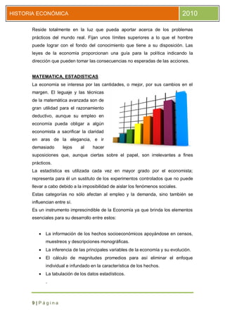 HISTORIA ECONÓMICA                                                                2010

      Reside totalmente en la luz que pueda aportar acerca de los problemas
      prácticos del mundo real. Fijan unos límites superiores a lo que el hombre
      puede lograr con el fondo del conocimiento que tiene a su disposición. Las
      leyes de la economía proporcionan una guía para la política indicando la
      dirección que pueden tomar las consecuencias no esperadas de las acciones.


      MATEMATICA, ESTADISTICAS
      La economía se interesa por las cantidades, o mejor, por sus cambios en el
      margen. El leguaje y las técnicas
      de la matemática avanzada son de
      gran utilidad para el razonamiento
      deductivo, aunque su empleo en
      economía pueda obligar a algún
      economista a sacrificar la claridad
      en aras de la elegancia, e ir
      demasiado       lejos   al    hacer
      suposiciones que, aunque ciertas sobre el papel, son irrelevantes a fines
      prácticos.
      La estadística es utilizada cada vez en mayor grado por el economista;
      representa para él un sustituto de los experimentos controlados que no puede
      llevar a cabo debido a la imposibilidad de aislar los fenómenos sociales.
      Estas categorías no sólo afectan al empleo y la demanda, sino también se
      influencian entre sí.
      Es un instrumento imprescindible de la Economía ya que brinda los elementos
      esenciales para su desarrollo entre estos:


            La información de los hechos socioeconómicos apoyándose en censos,
             muestreos y descripciones monográficas.
            La inferencia de las principales variables de la economía y su evolución.
            El cálculo de magnitudes promedios para así eliminar el enfoque
             individual e infundado en la característica de los hechos.
            La tabulación de los datos estadísticos.
             .



      9|Página
 