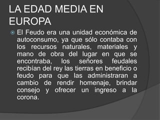 LA EDAD MEDIA EN
EUROPA


El Feudo era una unidad económica de
autoconsumo, ya que sólo contaba con
los recursos naturales, materiales y
mano de obra del lugar en que se
encontraba, los señores feudales
recibían del rey las tierras en beneficio o
feudo para que las administraran a
cambio de rendir homenaje, brindar
consejo y ofrecer un ingreso a la
corona.

 