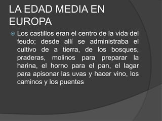 LA EDAD MEDIA EN
EUROPA


Los castillos eran el centro de la vida del
feudo; desde allí se administraba el
cultivo de a tierra, de los bosques,
praderas, molinos para preparar la
harina, el horno para el pan, el lagar
para apisonar las uvas y hacer vino, los
caminos y los puentes

 