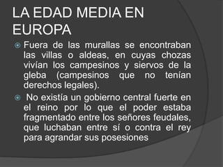 LA EDAD MEDIA EN
EUROPA
Fuera de las murallas se encontraban
las villas o aldeas, en cuyas chozas
vivían los campesinos y siervos de la
gleba (campesinos que no tenían
derechos legales).
 No existía un gobierno central fuerte en
el reino por lo que el poder estaba
fragmentado entre los señores feudales,
que luchaban entre sí o contra el rey
para agrandar sus posesiones


 