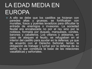LA EDAD MEDIA EN
EUROPA


A ello se debe que los castillos se hicieran con
paredes altas y gruesas; se fortificaban con
murallas, fosos y puentes levadizos para dificultar la
entrada de enemigos o invasores. La sociedad
feudal era encabezada no por el rey sino por la
nobleza, formada por duques, marqueses, condes,
barones y caballeros. Los villanos o aldeanos, en
caso de ataques al feudo, se refugiaban en el
interior del castillo para ayudar en la defensa; ya que
de acuerdo con el Derecho Señorial, tenían la
obligación de trabajar y luchar por la defensa de su
señor, lo que constituía la base de las relaciones
vasalláticas y señoriales.

 