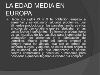 LA EDAD MEDIA EN
EUROPA


Hacia los siglos IX y X la población empezó a
aumentar y se originaron algunos problemas. Los
alimentos producidos en las parcelas familiares y los
artículos de uso cotidiano que se fabricaban en las
casas fueron insuficientes. Se formaron aldeas fuera
de las murallas de los castillos para incrementar la
producción de alimentos y la fabricación de
utensilios. Mucha gente del campo empezó a
emigrar hacia las aldeas, que con el tiempo se
llamaron burgos, y algunos de éstos dieron origen a
las ciudades, en las que empezaron a abrirse
centros comerciales y hosterías o mesones para
hospedar a quienes llegaban a vender o a comprar.

 