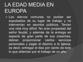 LA EDAD MEDIA EN
EUROPA


Los siervos comunes no podían ser
expulsados de su lugar de trabajo y no
intervenían en asuntos públicos. Tenían
una vida muy difícil. No eran propiedad del
señor feudal, y además de la entrega en
especie de gran parte de sus cosechas,
debían proporcionar ciertos servicios
personales y pagar el diezmo a la Iglesia,
es decir, entregar el diez por ciento de todo
lo que obtenían por el trabajo de un año.

 