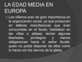 LA EDAD MEDIA EN
EUROPA


Los villanos eran de gran importancia en
la organización social, ya que producían
en talleres manufacturas que eran
consumidas en el feudo, habitaban en
las villas o aldeas; tenían algunas
libertades,
privilegios
y
menos
obligaciones hacia el señor feudal,
quien no podía disponer de ellos como
lo hacía con los siervos de la gleba.

 