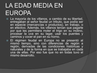 LA EDAD MEDIA EN
EUROPA




La mayoría de los villanos, a cambio de su libertad,
entregaban al señor feudal un tributo, que podía ser
en especie (mercancías o productos), en trabajo, o
en efectivo. Además, los villanos tenían que pagarle
por que les permitiera moler el trigo en su molino,
procesar la uva en su lagar, usar los puentes y
caminos y cocer el pan en su horno.
El régimen feudal en Europa no se presentó al
mismo tiempo, sino con diferencias de región a
región, derivadas de las condiciones históricas y
naturales y de la forma en que se trabajaba en cada
una de ellas. Por eso fue que no en todas tuvo el
mismo desarrollo.

 