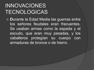 INNOVACIONES
TECNOLOGICAS


Durante la Edad Media las guerras entre
los señores feudales eran frecuentes.
Se usaban armas como la espada y el
escudo, que eran muy pesadas, y los
caballeros protegían su cuerpo con
armaduras de bronce o de hierro.

 