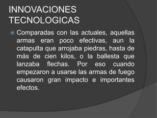 INNOVACIONES
TECNOLOGICAS


Comparadas con las actuales, aquellas
armas eran poco efectivas, aun la
catapulta que arrojaba piedras, hasta de
más de cien kilos, o la ballesta que
lanzaba flechas. Por eso cuando
empezaron a usarse las armas de fuego
causaron gran impacto e importantes
efectos.

 