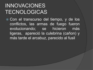 INNOVACIONES
TECNOLOGICAS


Con el transcurso del tiempo, y de los
conflictos, las armas de fuego fueron
evolucionando;
se
hicieron
más
ligeras, apareció la culebrina (cañon) y
más tarde el arcabuz, parecido al fusil

 