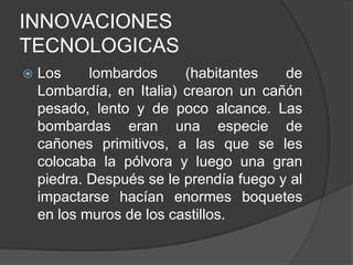 INNOVACIONES
TECNOLOGICAS


Los
lombardos
(habitantes
de
Lombardía, en Italia) crearon un cañón
pesado, lento y de poco alcance. Las
bombardas eran una especie de
cañones primitivos, a las que se les
colocaba la pólvora y luego una gran
piedra. Después se le prendía fuego y al
impactarse hacían enormes boquetes
en los muros de los castillos.

 
