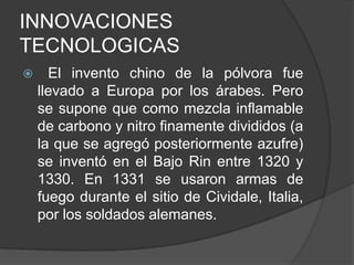 INNOVACIONES
TECNOLOGICAS


El invento chino de la pólvora fue
llevado a Europa por los árabes. Pero
se supone que como mezcla inflamable
de carbono y nitro finamente divididos (a
la que se agregó posteriormente azufre)
se inventó en el Bajo Rin entre 1320 y
1330. En 1331 se usaron armas de
fuego durante el sitio de Cividale, Italia,
por los soldados alemanes.

 