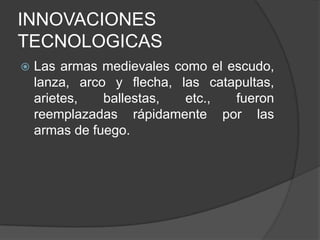 INNOVACIONES
TECNOLOGICAS


Las armas medievales como el escudo,
lanza, arco y flecha, las catapultas,
arietes,
ballestas,
etc.,
fueron
reemplazadas rápidamente por las
armas de fuego.

 