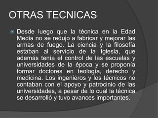 OTRAS TECNICAS


Desde luego que la técnica en la Edad
Media no se redujo a fabricar y mejorar las
armas de fuego. La ciencia y la filosofía
estaban al servicio de la Iglesia, que
además tenía el control de las escuelas y
universidades de la época y se proponía
formar doctores en teología, derecho y
medicina. Los ingenieros y los técnicos no
contaban con el apoyo y patrocinio de las
universidades, a pesar de lo cual la técnica
se desarrolló y tuvo avances importantes.

 