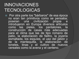 INNOVACIONES
TECNOLOGICAS


Por otra parte los "bárbaros" de esa época
no eran tan primitivos como se pensaba;
poseían una civilización propia e
introdujeron en Europa diversos artículos
como las pieles, los pantalones, la
construcción de casas más adecuadas
para el clima que las de tipo romano de
patio, la elaboración de fieltro, la joyería
esmaltada, los esquíes, el uso del jabón y
de la mantequilla, la elaboración de
toneles, tinas y el cultivo de nuevos
cereales como la avena y el centeno.

 