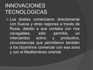 INNOVACIONES
TECNOLOGICAS


Los árabes comerciaron directamente
con Suecia y otras regiones a través de
Rusia, debido a que contaba con ríos
navegables,
esto
permitía
un
intercambio
activo
y
productivo,
circunstancias que permitieron también
a los bizantinos comerciar con esa zona
y con el Mediterráneo oriental.

 