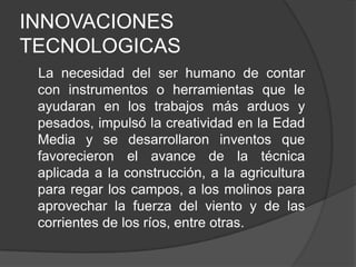 INNOVACIONES
TECNOLOGICAS
La necesidad del ser humano de contar
con instrumentos o herramientas que le
ayudaran en los trabajos más arduos y
pesados, impulsó la creatividad en la Edad
Media y se desarrollaron inventos que
favorecieron el avance de la técnica
aplicada a la construcción, a la agricultura
para regar los campos, a los molinos para
aprovechar la fuerza del viento y de las
corrientes de los ríos, entre otras.

 