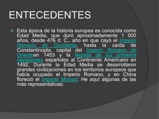 ENTECEDENTES


Esta época de la historia europea es conocida como
Edad Media, que duró aproximadamente 1 000
años, desde 476 d. C., año en que cayó el Imperio
Romano de Occidente, hasta la caída de
Constantinopla, capital del Imperio Romano de
Orienteen 1453 y la llegada de los primeros
navegantes españoles al Continente Americano en
1492. Durante la Edad Media se desarrollaron
grandes civilizaciones en los territorios europeos que
había ocupado el Imperio Romano, y en China
floreció el Imperio Mongol. He aquí algunas de las
más representativas:

 