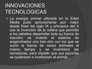 INNOVACIONES
TECNOLOGICAS


La energía animal utilizada en la Edad
Media pudo aprovecharse aún mejor
desde fines del siglo IX y principios del X
con la invención de la collera que permitió
a los caballos desarrollar toda su fuerza de
tracción; se inventó el sistema de
enganchados uno tras otro con los que se
sumó la fuerza de varios animales al
mismo tiempo y se inventaron las
herraduras, para impedir que sus pezuñas
se quebraran e inutilizaran al animal.

 
