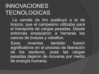 INNOVACIONES
TECNOLOGICAS
La carreta de tiro sustituyó a la de
brazos, que el campesino utilizaba para
el transporte de cargas pesadas. Desde
entonces empezaron a herrarse los
cascos de bueyes y caballos.
Esos
inventos
también
fueron
significativos en el proceso de liberación
de los esclavos, pues las cargas
pesadas dejaron de moverse por medio
de energía humana.

 