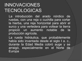 INNOVACIONES
TECNOLOGICAS
La introducción del arado nórdico de
ruedas, con una reja o cuchilla para cortar
la hierba, una reja horizontal para abrir el
surco y una vertedera para voltear la tierra
propició un aumento notable de la
producción agrícola.
La rueda hidráulica, que probablemente
había sido inventada desde el siglo I a. c.,
durante la Edad Media cobró auge y se
arraigó, especialmente en el Norte de
Europa

 