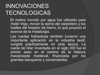 INNOVACIONES
TECNOLOGICAS
El molino movido por agua fue utilizado para
moler trigo, mover la sierra del carpintero y los
fuelles del forjador de hierro, lo que propició el
avance de la metalurgia.
Las ruedas hidráulicas también tuvieron una
importante aplicación en la industria textil,
surgida prácticamente en esta época. La
rueda de hilar inventada en el siglo XIII fue el
primer paso en el camino de la hilatura
mecanizada medieval, financiada por los
grandes banqueros y comerciantes.

 