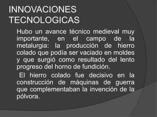 INNOVACIONES
TECNOLOGICAS
Hubo un avance técnico medieval muy
importante, en el campo de la
metalurgia: la producción de hierro
colado que podía ser vaciado en moldes
y que surgió como resultado del lento
progreso del horno de fundición.
El hierro colado fue decisivo en la
construcción de máquinas de guerra
que complementaban la invención de la
pólvora.

 