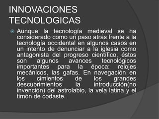 INNOVACIONES
TECNOLOGICAS


Aunque la tecnología medieval se ha
considerado como un paso atrás frente a la
tecnología occidental en algunos casos en
un intento de denunciar a la iglesia como
antagonista del progreso científico, éstos
son
algunos
avances
tecnológicos
importantes para la época: relojes
mecánicos, las gafas. En navegación en
los
cimientos
de
los
grandes
descubrimientos
la
introducción(no
invención) del astrolabio, la vela latina y el
timón de codaste.

 