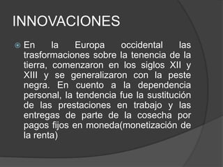 INNOVACIONES


En
la
Europa
occidental
las
trasformaciones sobre la tenencia de la
tierra, comenzaron en los siglos XII y
XIII y se generalizaron con la peste
negra. En cuento a la dependencia
personal, la tendencia fue la sustitución
de las prestaciones en trabajo y las
entregas de parte de la cosecha por
pagos fijos en moneda(monetización de
la renta)

 