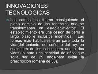 INNOVACIONES
TECNOLOGICAS


Los campesinos fueron consiguiendo el
pleno dominio de las tenencias que se
transformaban en establecimientos. El
establecimiento era una cesión de tierra a
largo plazo e inclusive indefinida. Las
formas más habituales eran para toda la
vida(del teniente, del señor o del rey, en
cualquiera de los casos para una o dos
vidas) o para una cantidad de años que
solía ser de 29 años(para evitar la
prescripción romana de 30).

 