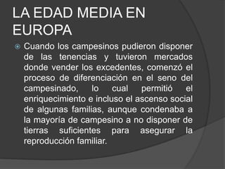 LA EDAD MEDIA EN
EUROPA


Cuando los campesinos pudieron disponer
de las tenencias y tuvieron mercados
donde vender los excedentes, comenzó el
proceso de diferenciación en el seno del
campesinado,
lo
cual
permitió
el
enriquecimiento e incluso el ascenso social
de algunas familias, aunque condenaba a
la mayoría de campesino a no disponer de
tierras suficientes para asegurar la
reproducción familiar.

 