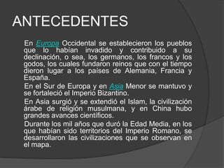 ANTECEDENTES
En Europa Occidental se establecieron los pueblos
que lo habían invadido y contribuido a su
declinación, o sea, los germanos, los francos y los
godos, los cuales fundaron reinos que con el tiempo
dieron lugar a los países de Alemania, Francia y
España.
En el Sur de Europa y en Asia Menor se mantuvo y
se fortaleció el Imperio Bizantino.
En Asia surgió y se extendió el Islam, la civilización
árabe de religión musulmana, y en China hubo
grandes avances científicos.
Durante los mil años que duró la Edad Media, en los
que habían sido territorios del Imperio Romano, se
desarrollaron las civilizaciones que se observan en
el mapa.

 