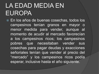 LA EDAD MEDIA EN
EUROPA


En los años de buenas cosechas, todos los
campesinos tenían granos en mayor o
menor medida para vender, aunque al
momento de acudir al mercado favorecían
a los campesinos ricos; los campesinos
pobres que necesitaban vender sus
cosechas para pagar deudas y exacciones
señoriales tenían que vender al precio del
“mercado” y los campesinos ricos podía
esperar, inclusive hasta el año siguiente.

 