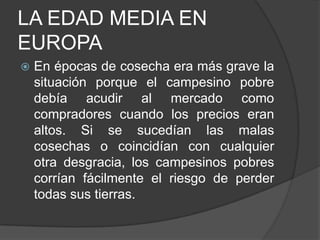 LA EDAD MEDIA EN
EUROPA


En épocas de cosecha era más grave la
situación porque el campesino pobre
debía acudir al mercado como
compradores cuando los precios eran
altos. Si se sucedían las malas
cosechas o coincidían con cualquier
otra desgracia, los campesinos pobres
corrían fácilmente el riesgo de perder
todas sus tierras.

 