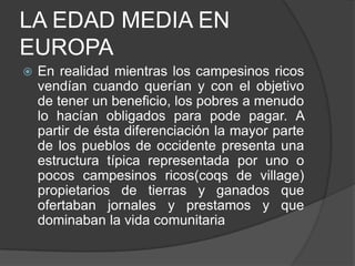 LA EDAD MEDIA EN
EUROPA


En realidad mientras los campesinos ricos
vendían cuando querían y con el objetivo
de tener un beneficio, los pobres a menudo
lo hacían obligados para pode pagar. A
partir de ésta diferenciación la mayor parte
de los pueblos de occidente presenta una
estructura típica representada por uno o
pocos campesinos ricos(coqs de village)
propietarios de tierras y ganados que
ofertaban jornales y prestamos y que
dominaban la vida comunitaria

 