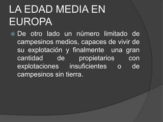 LA EDAD MEDIA EN
EUROPA


De otro lado un número limitado de
campesinos medios, capaces de vivir de
su explotación y finalmente una gran
cantidad
de
propietarios
con
explotaciones
insuficientes
o
de
campesinos sin tierra.

 
