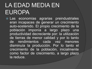 LA EDAD MEDIA EN
EUROPA


Las economías agrarias preindustriales
eran incapaces de generar un crecimiento
auto-sostenido. El propio crecimiento de la
población imponía a largo plazo una
productividad decreciente por: la utilización
de tierras de menor calidad y por lo tanto
de rendimientos cada vez menores
disminuía la producción. Por lo tanto el
crecimiento de la población, inicialmente
como factor de crecimiento, a largo plazo
la reduce.

 