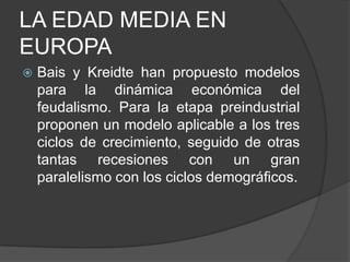 LA EDAD MEDIA EN
EUROPA


Bais y Kreidte han propuesto modelos
para la dinámica económica del
feudalismo. Para la etapa preindustrial
proponen un modelo aplicable a los tres
ciclos de crecimiento, seguido de otras
tantas recesiones con un gran
paralelismo con los ciclos demográficos.

 