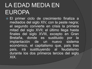 LA EDAD MEDIA EN
EUROPA


El primer ciclo de crecimiento finaliza a
mediados del siglo XIV, con la peste negra;
el segundo convierte en crisis la primera
mitad del siglo XVII; el último llega hasta
finales del siglo XVIII, excepto en Gran
Bretaña, donde es sustituido por la
implantación de un nuevo sistema
económico, el capitalismo que, país tras
país, irá sustituyendo al feudalismo
durante los dos primeros tercios del siglo
XIX.

 